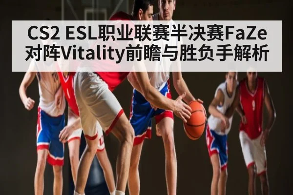 CS2 ESL职业联赛半决赛FaZe对阵Vitality前瞻与胜负手解析